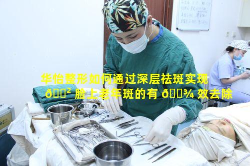 华怡整形如何通过深层祛斑实现 🌲 脸上老年斑的有 🌾 效去除